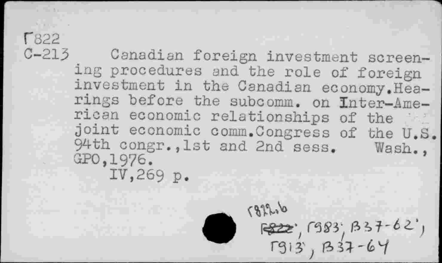 ﻿C822
C-213 Canadian foreign investment screening procedures and the role of foreign investment in the Canadian economy.Hearings before the subcomm, on Inter—American economic relationships of the joint economic comm.Congress of the U.S. 94th congr.,lst and 2nd sess. Wash., GPO,19?6.
IV,269 P.
i^±2r‘z